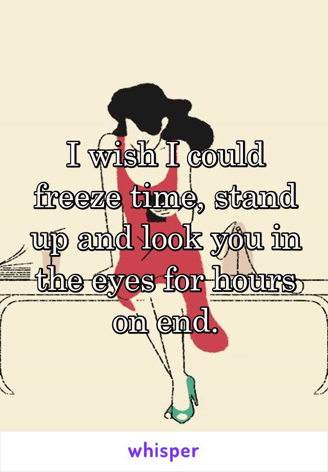 I wish I could freeze time, stand up and look you in the eyes for hours on end.