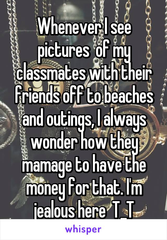 Whenever I see pictures  of my classmates with their friends off to beaches and outings, I always wonder how they mamage to have the money for that. I'm jealous here  T_T
