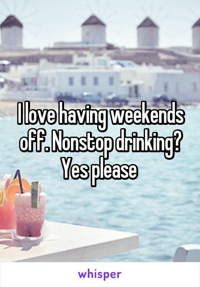 I love having weekends off. Nonstop drinking? Yes please 