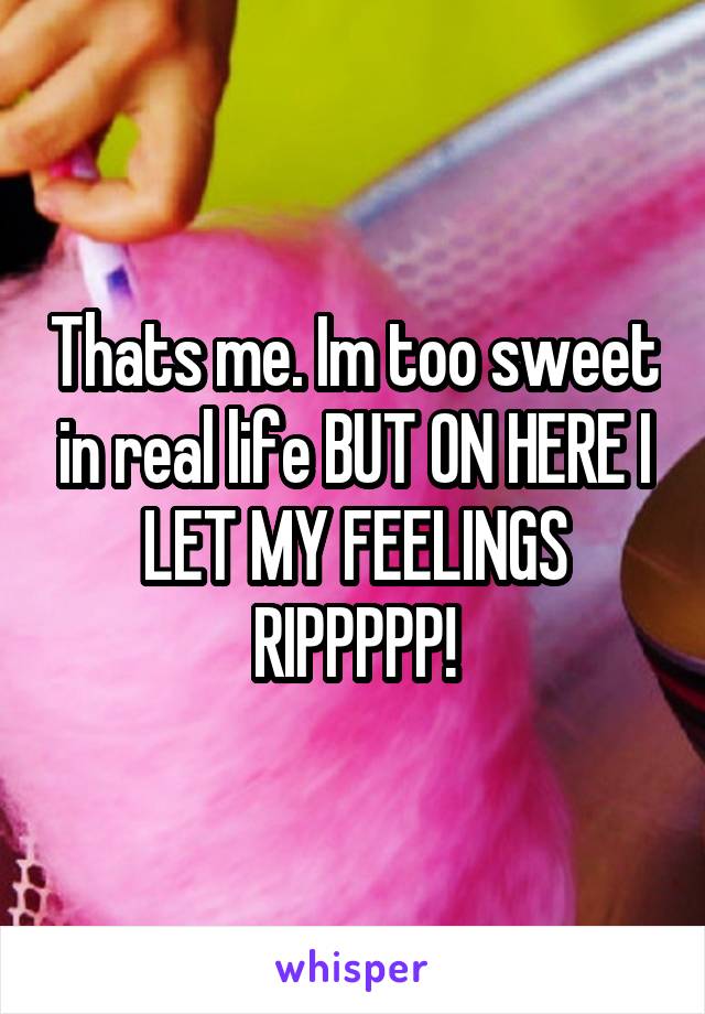 Thats me. Im too sweet in real life BUT ON HERE I LET MY FEELINGS RIPPPPP!