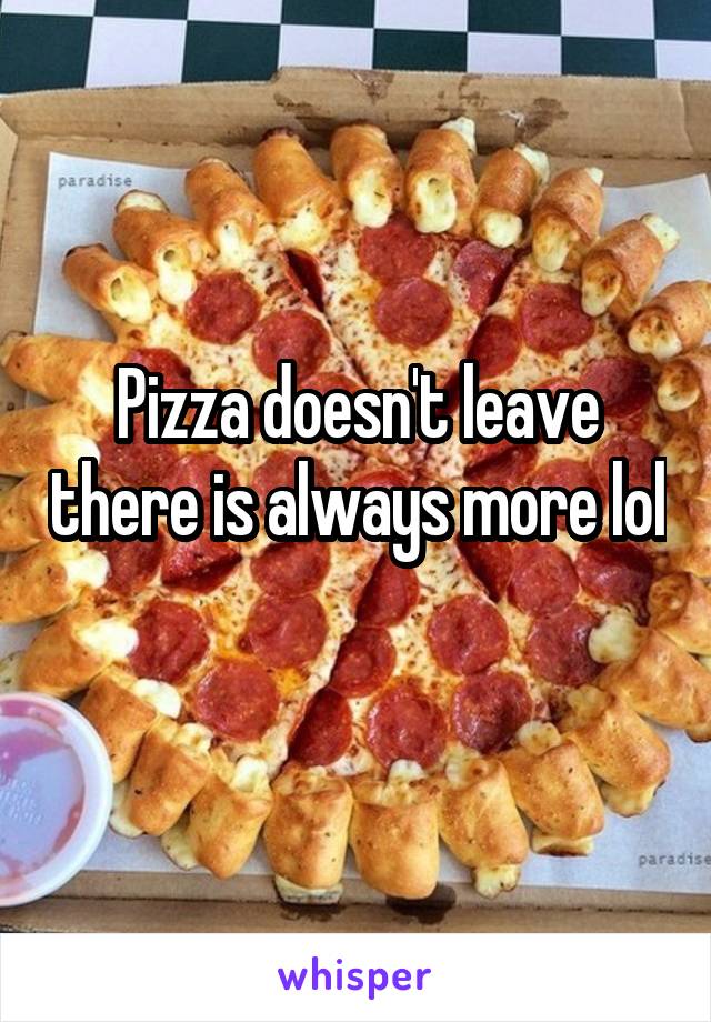 Pizza doesn't leave there is always more lol 