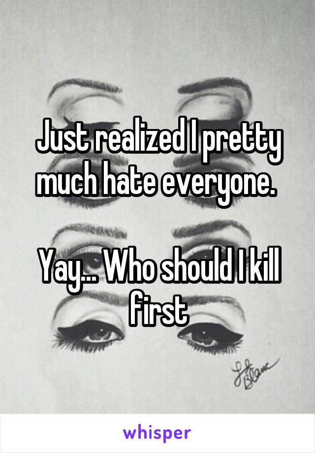 Just realized I pretty much hate everyone. 

Yay... Who should I kill first