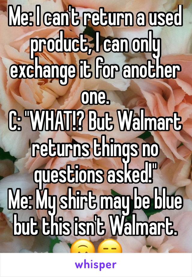 Me: I can't return a used product, I can only exchange it for another one.
C: "WHAT!? But Walmart returns things no questions asked!"
Me: My shirt may be blue but this isn't Walmart. 🙃😑