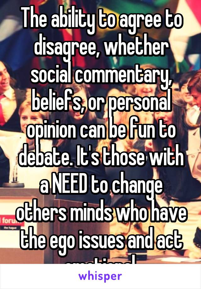 The ability to agree to disagree, whether social commentary, beliefs, or personal opinion can be fun to debate. It's those with a NEED to change others minds who have the ego issues and act emotional.
