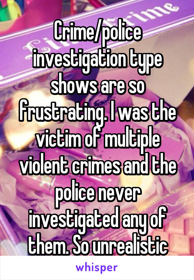 Crime/police investigation type shows are so frustrating. I was the victim of multiple violent crimes and the police never investigated any of them. So unrealistic