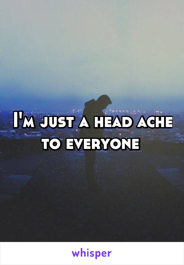 I'm just a head ache to everyone 