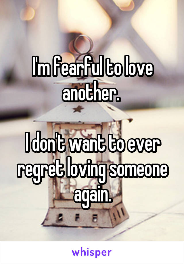 I'm fearful to love another. 

I don't want to ever regret loving someone again.