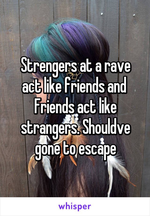 Strengers at a rave act like friends and  Friends act like strangers. Shouldve gone to escape