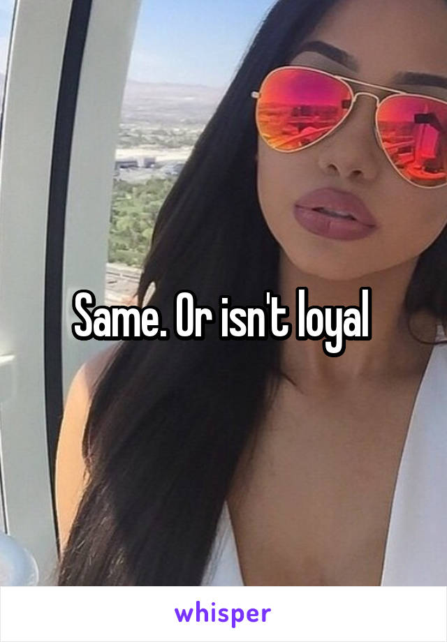 Same. Or isn't loyal 