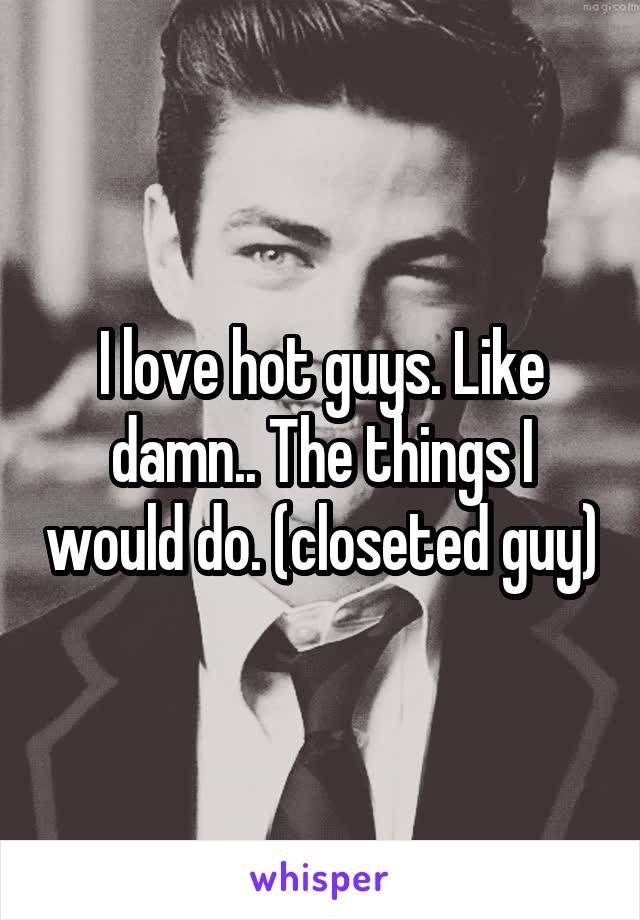 I love hot guys. Like damn.. The things I would do. (closeted guy)