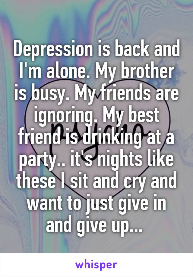 Depression is back and I'm alone. My brother is busy. My friends are ignoring. My best friend is drinking at a party.. it's nights like these I sit and cry and want to just give in and give up... 