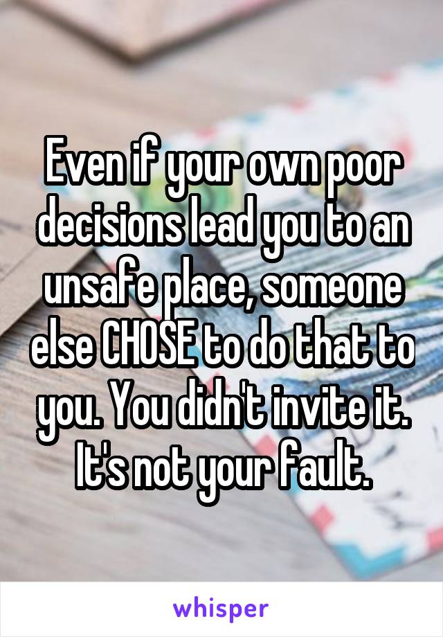 Even if your own poor decisions lead you to an unsafe place, someone else CHOSE to do that to you. You didn't invite it. It's not your fault.