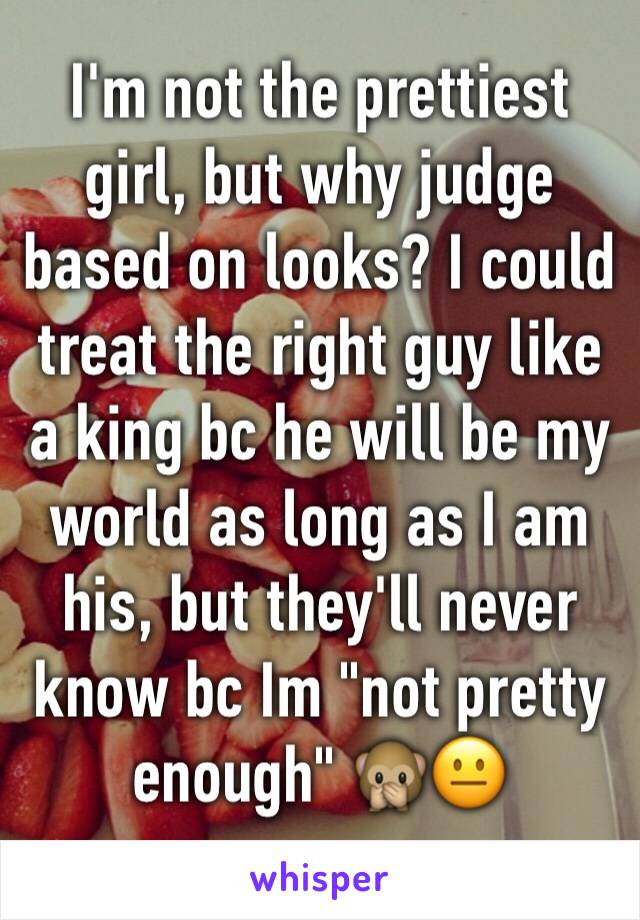 I'm not the prettiest girl, but why judge based on looks? I could treat the right guy like a king bc he will be my world as long as I am his, but they'll never know bc Im "not pretty enough" 🙊😐