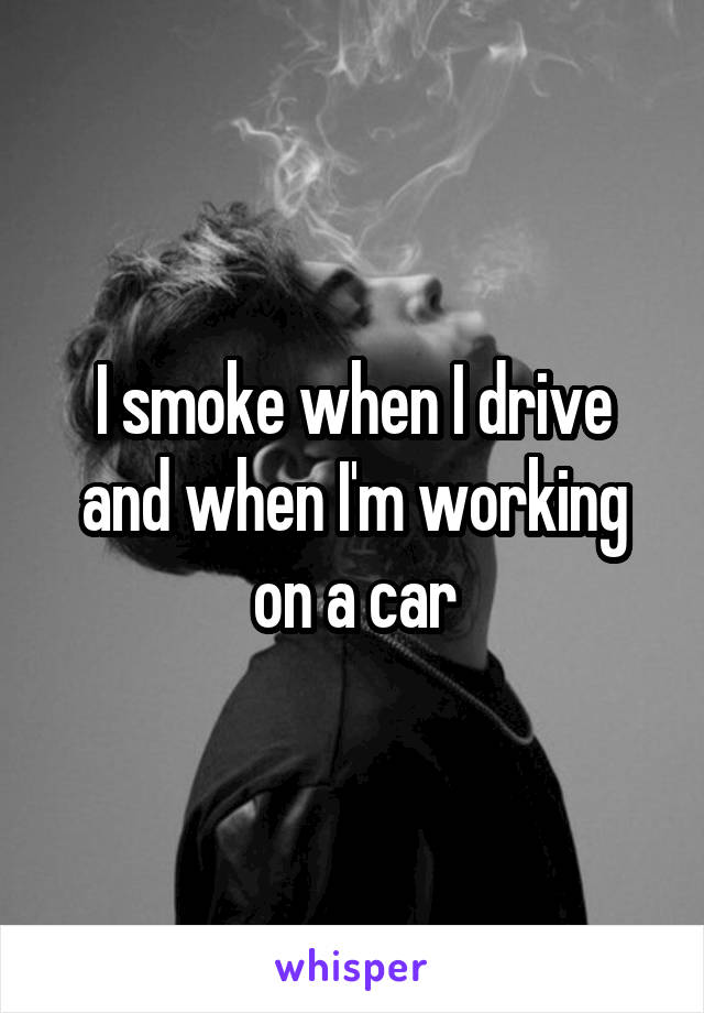 I smoke when I drive and when I'm working on a car
