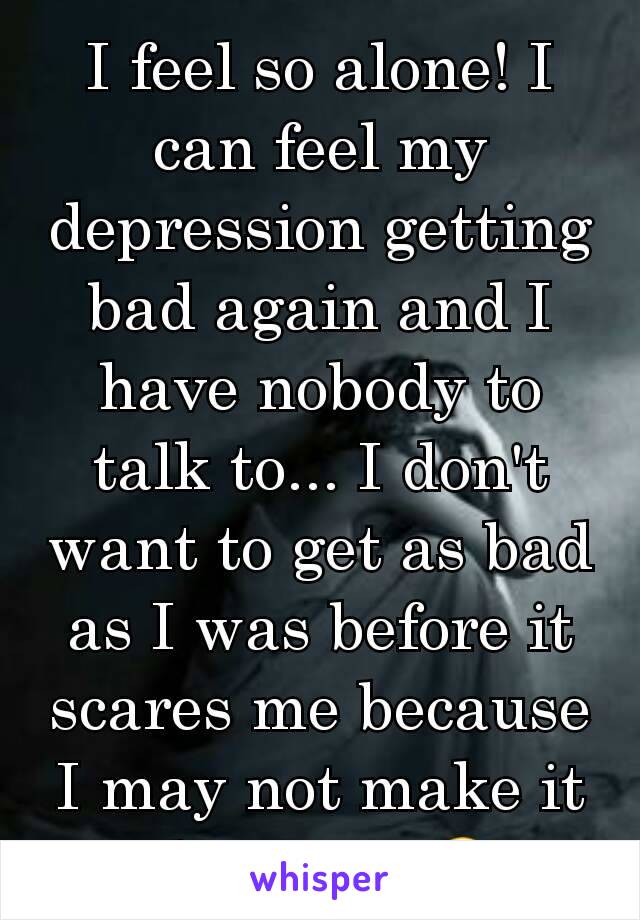I feel so alone! I can feel my depression getting bad again and I have nobody to talk to... I don't want to get as bad as I was before it scares me because I may not make it this time 🙁