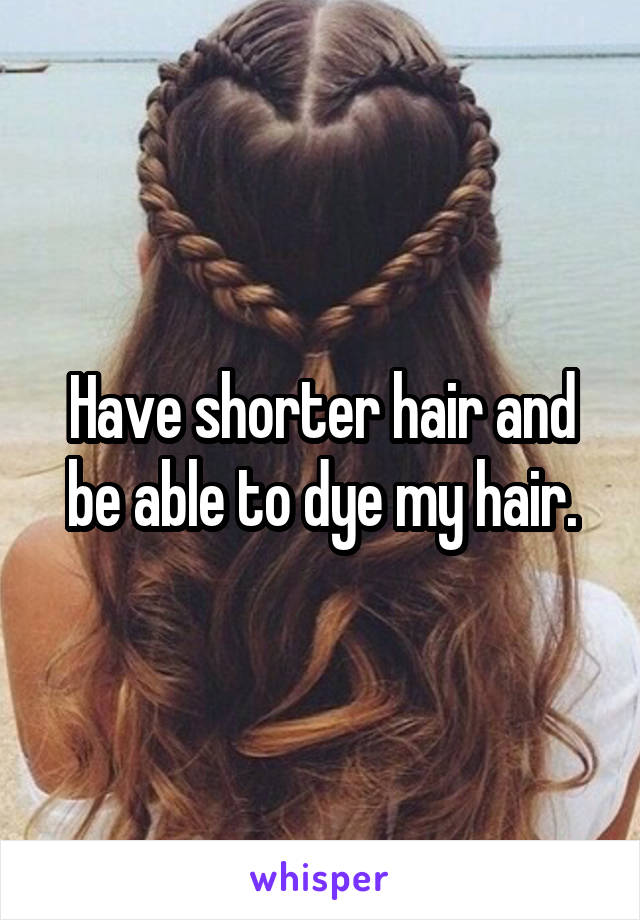 Have shorter hair and be able to dye my hair.