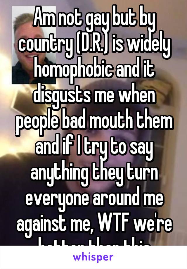 Am not gay but by country (D.R.) is widely homophobic and it disgusts me when people bad mouth them and if I try to say anything they turn everyone around me against me, WTF we're better than this