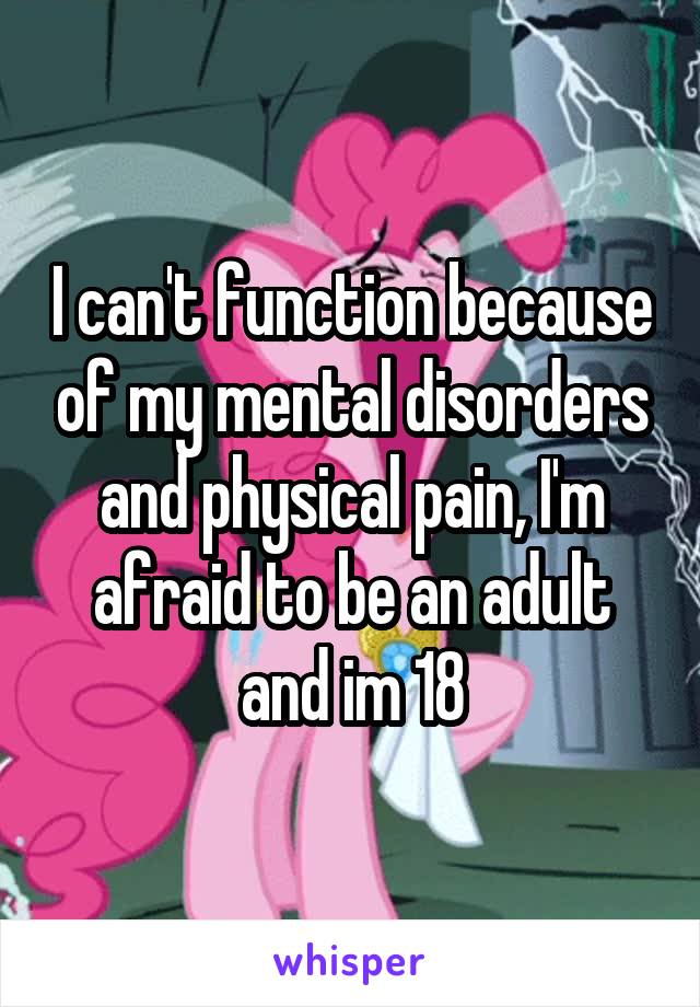 I can't function because of my mental disorders and physical pain, I'm afraid to be an adult and im 18