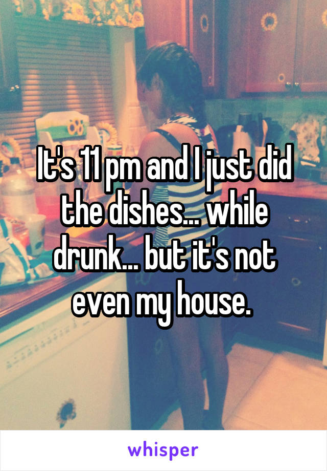 It's 11 pm and I just did the dishes... while drunk... but it's not even my house. 