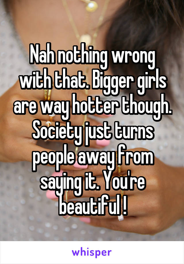Nah nothing wrong with that. Bigger girls are way hotter though. Society just turns people away from saying it. You're beautiful !