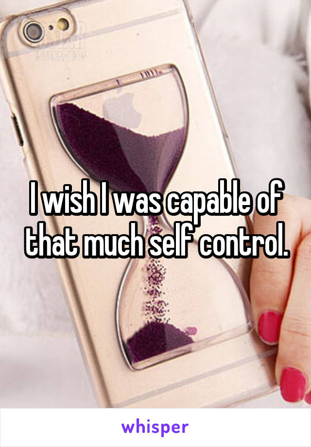I wish I was capable of that much self control.