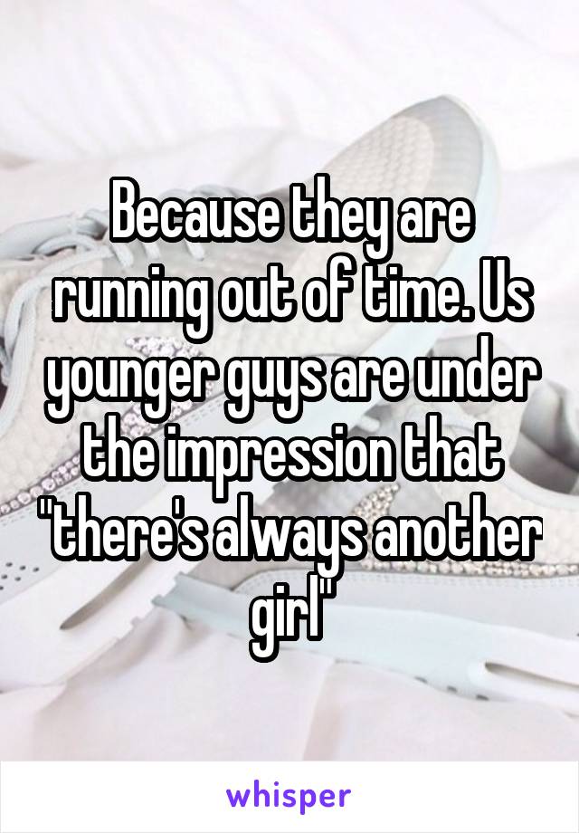 Because they are running out of time. Us younger guys are under the impression that "there's always another girl"