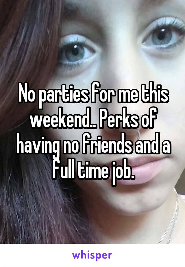 No parties for me this weekend.. Perks of having no friends and a full time job.