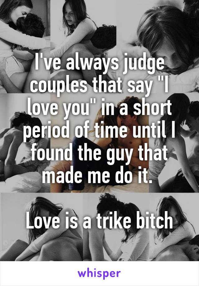 I've always judge couples that say "I love you" in a short period of time until I found the guy that made me do it. 

Love is a trike bitch