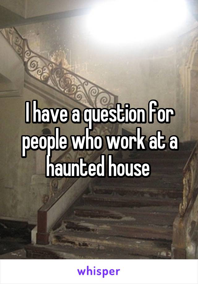 I have a question for people who work at a haunted house 