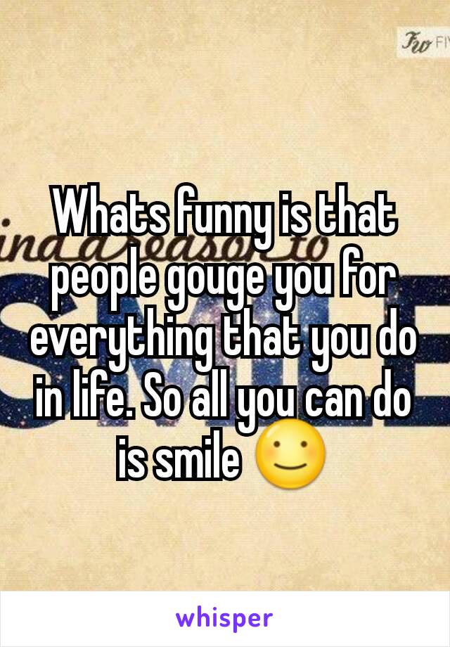 Whats funny is that people gouge you for everything that you do in life. So all you can do is smile ☺