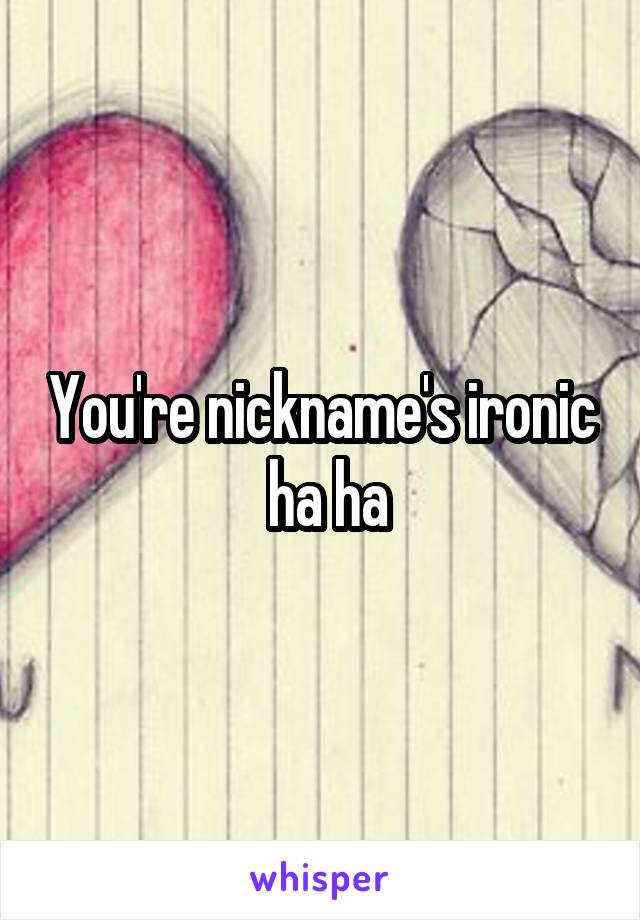You're nickname's ironic  ha ha