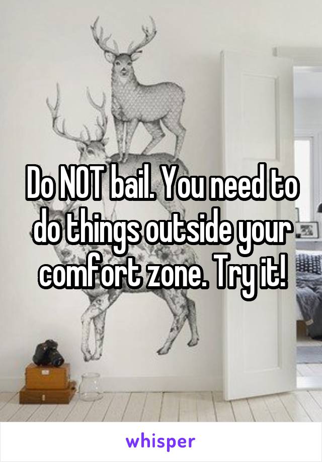 Do NOT bail. You need to do things outside your comfort zone. Try it!