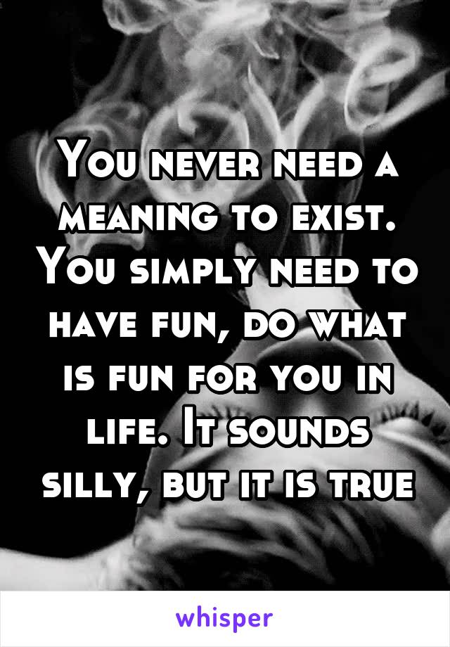 You never need a meaning to exist. You simply need to have fun, do what is fun for you in life. It sounds silly, but it is true