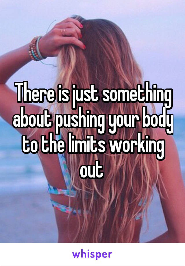 There is just something about pushing your body to the limits working out 