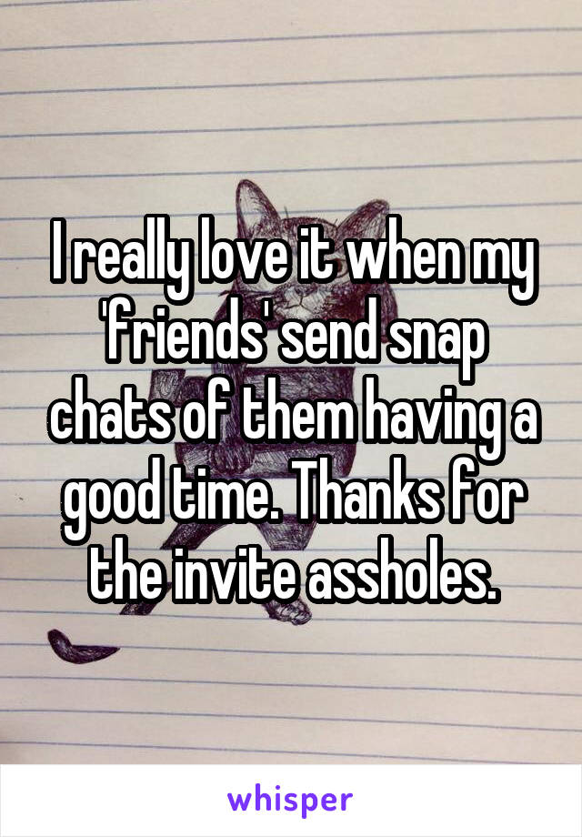 I really love it when my 'friends' send snap chats of them having a good time. Thanks for the invite assholes.