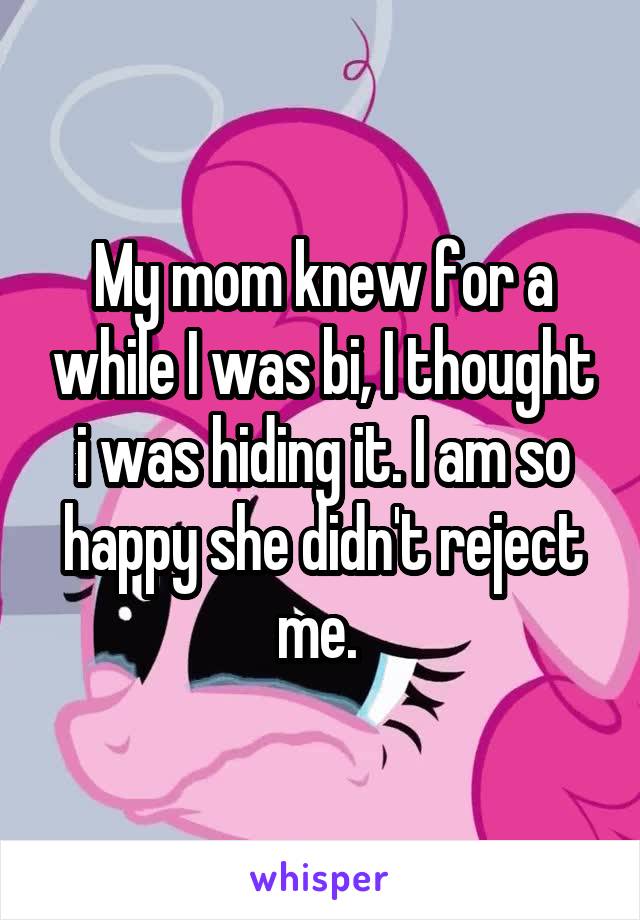 My mom knew for a while I was bi, I thought i was hiding it. I am so happy she didn't reject me. 