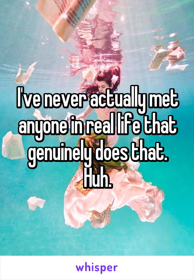 I've never actually met anyone in real life that genuinely does that. Huh.