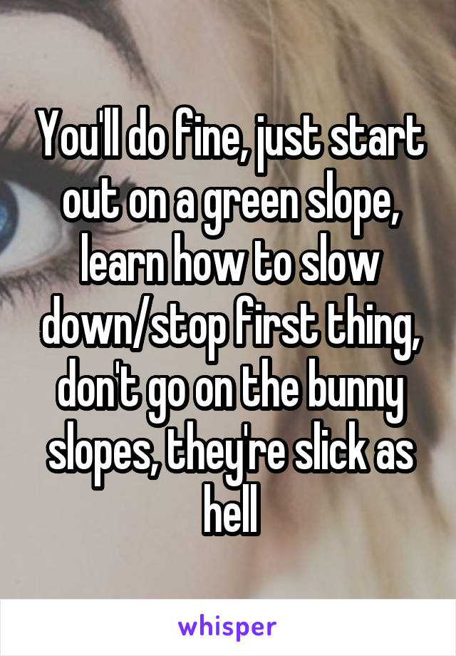 You'll do fine, just start out on a green slope, learn how to slow down/stop first thing, don't go on the bunny slopes, they're slick as hell