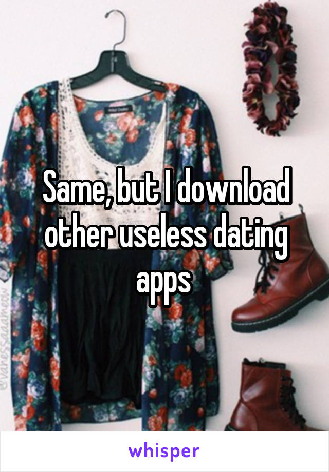 Same, but I download other useless dating apps 