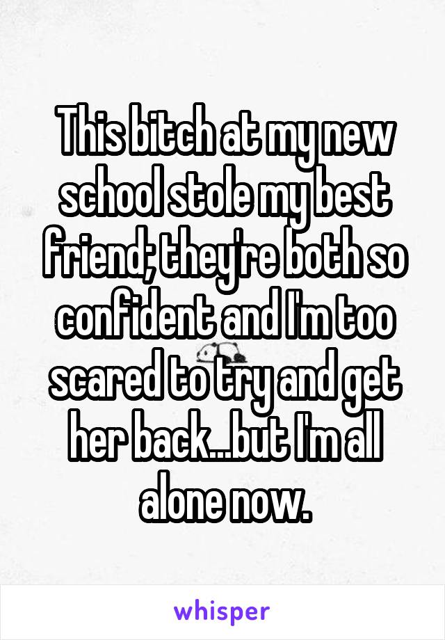 This bitch at my new school stole my best friend; they're both so confident and I'm too scared to try and get her back...but I'm all alone now.