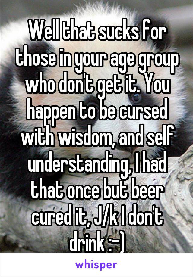 Well that sucks for those in your age group who don't get it. You happen to be cursed with wisdom, and self understanding, I had that once but beer cured it, J/k I don't drink :-)