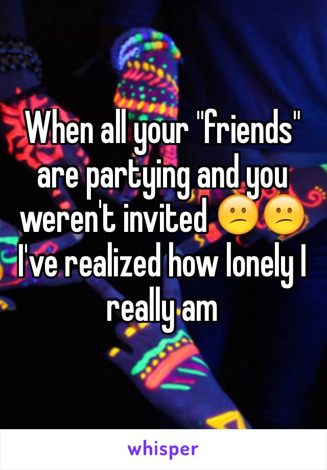 When all your "friends" are partying and you weren't invited 😕😕 I've realized how lonely I really am