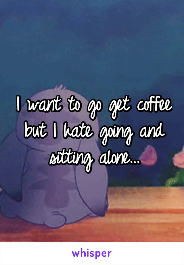 I want to go get coffee but I hate going and sitting alone...