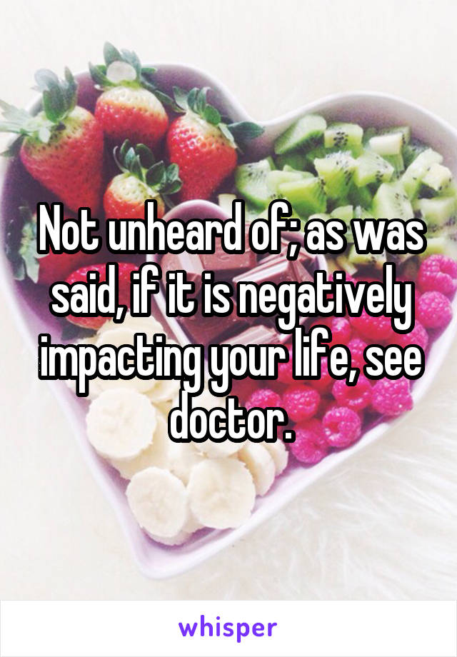 Not unheard of; as was said, if it is negatively impacting your life, see doctor.