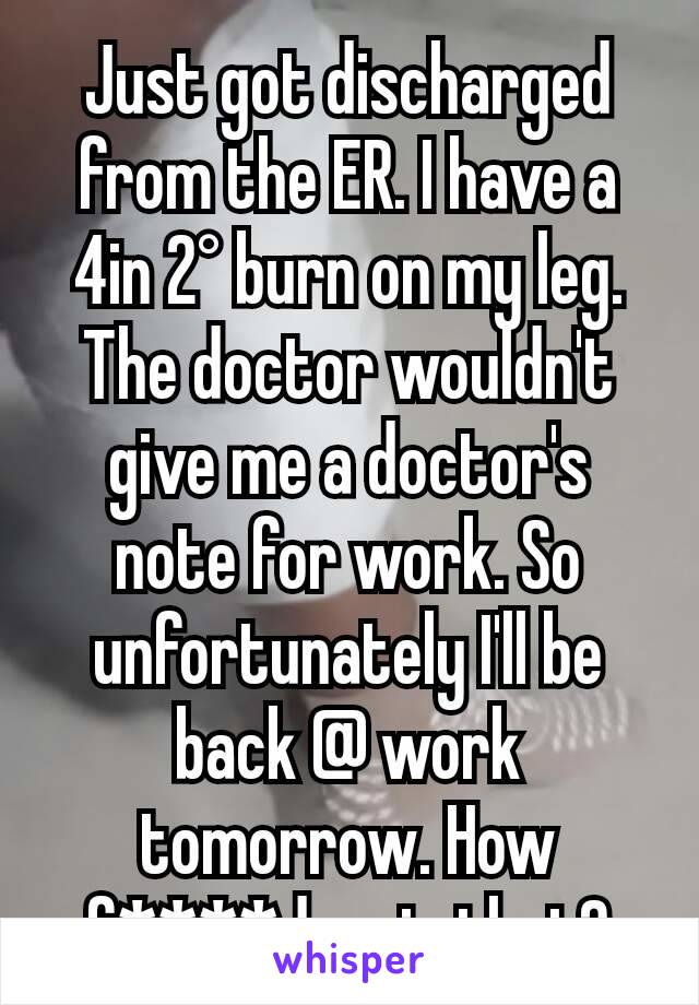 Just got discharged from the ER. I have a 4in 2° burn on my leg. The doctor wouldn't give me a doctor's note for work. So unfortunately I'll be back @ work tomorrow. How f****d up is that?
