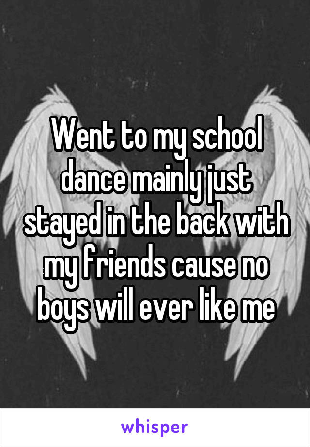 Went to my school dance mainly just stayed in the back with my friends cause no boys will ever like me
