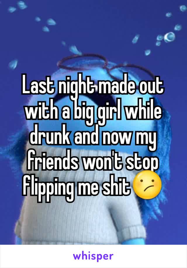 Last night made out with a big girl while drunk and now my friends won't stop flipping me shit😕
