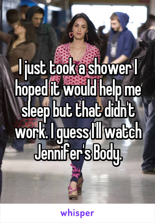 I just took a shower I hoped it would help me sleep but that didn't work. I guess I'll watch Jennifer's Body.