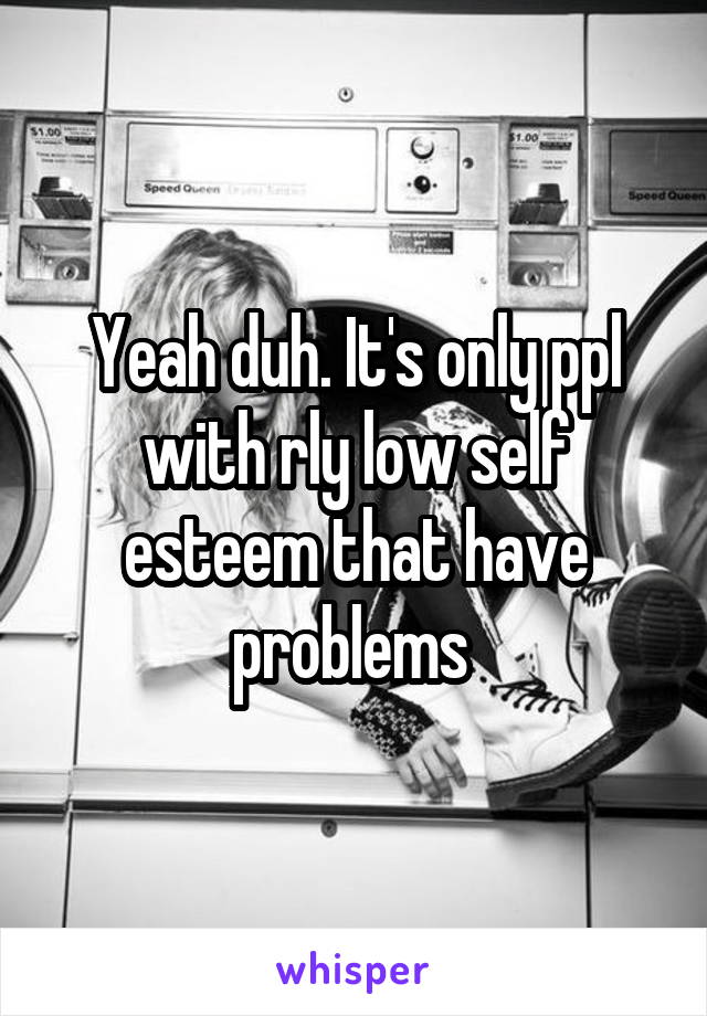Yeah duh. It's only ppl with rly low self esteem that have problems 