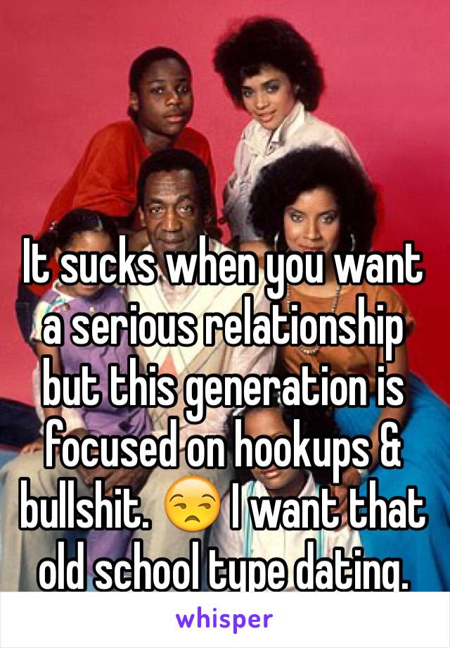 It sucks when you want a serious relationship but this generation is focused on hookups & bullshit. 😒 I want that old school type dating.